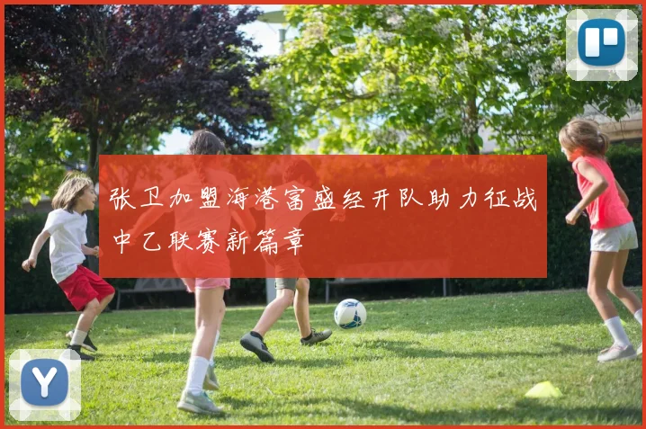 张卫加盟海港富盛经开队助力征战中乙联赛新篇章