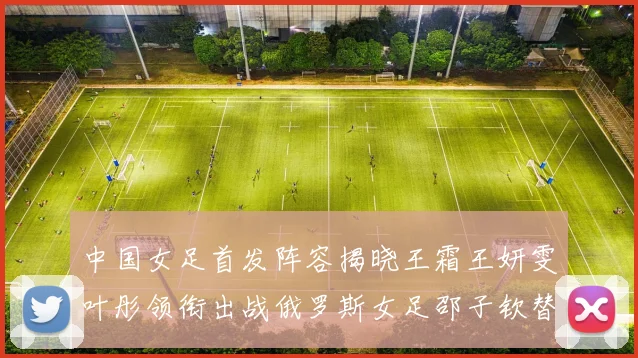中国女足首发阵容揭晓王霜王妍雯叶彤领衔出战俄罗斯女足邵子钦替补待命