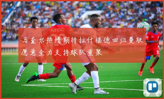 马奎尔热情期待拉什福德回归曼联愿意全力支持球队重聚