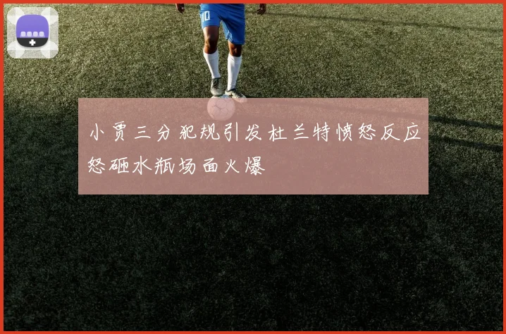 小贾三分犯规引发杜兰特愤怒反应怒砸水瓶场面火爆