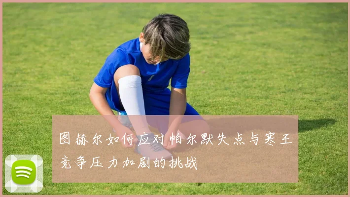 图赫尔如何应对帕尔默失点与寒王竞争压力加剧的挑战