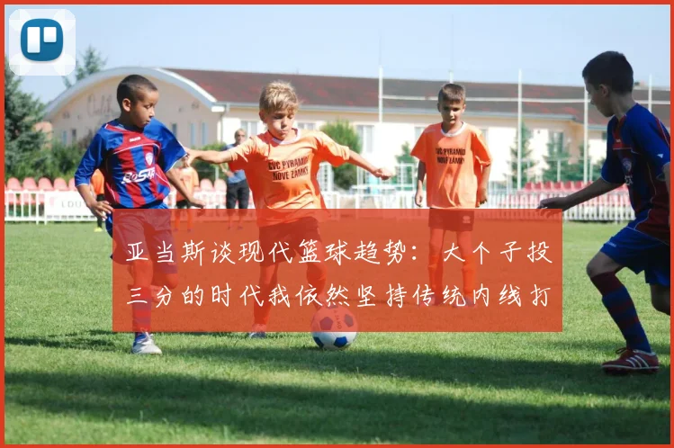 亚当斯谈现代篮球趋势：大个子投三分的时代我依然坚持传统内线打法
