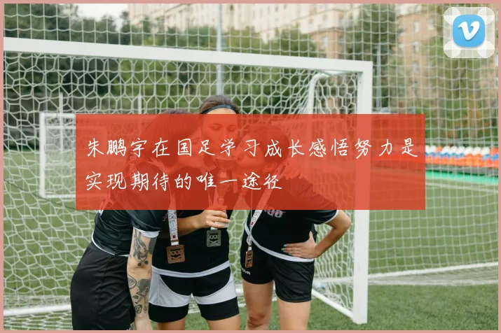 朱鹏宇在国足学习成长感悟努力是实现期待的唯一途径