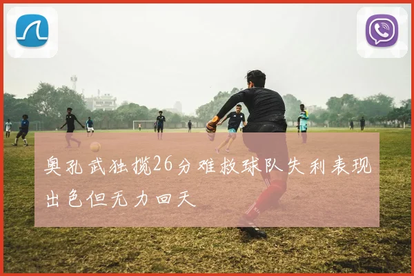 奥孔武独揽26分难救球队失利表现出色但无力回天