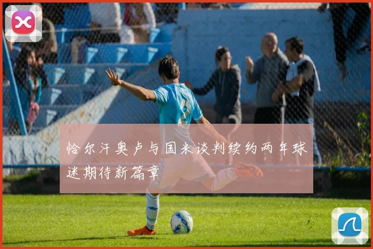 恰尔汗奥卢与国米谈判续约两年球迷期待新篇章
