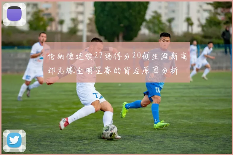 伦纳德连续27场得分20创生涯新高却无缘全明星赛的背后原因分析
