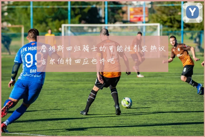 詹姆斯回归骑士的可能性引发热议吉尔伯特回应也许吧