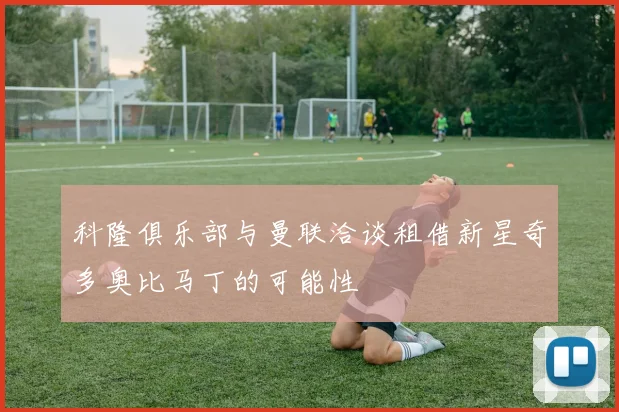 科隆俱乐部与曼联洽谈租借新星奇多奥比马丁的可能性