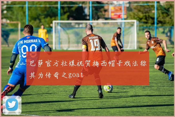 巴萨官方社媒祝贺梅西帽子戏法称其为传奇之goat