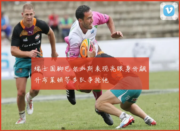 瑞士国脚巴尔加斯表现亮眼身价飙升布莱顿等多队争抢他