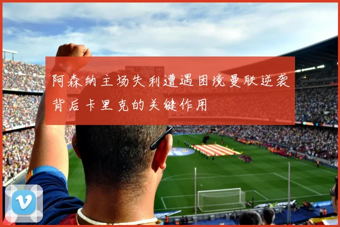 阿森纳主场失利遭遇困境曼联逆袭背后卡里克的关键作用