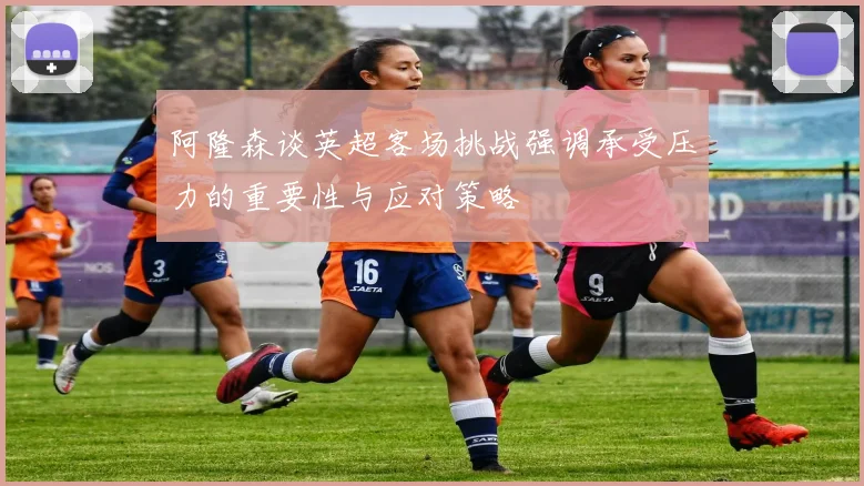 阿隆森谈英超客场挑战强调承受压力的重要性与应对策略