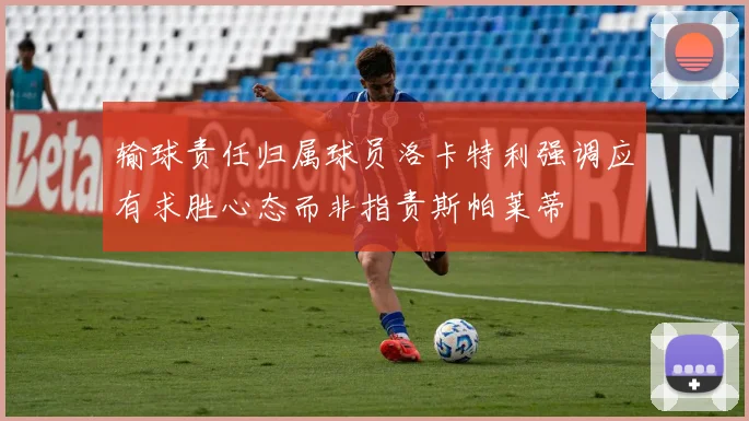输球责任归属球员洛卡特利强调应有求胜心态而非指责斯帕莱蒂