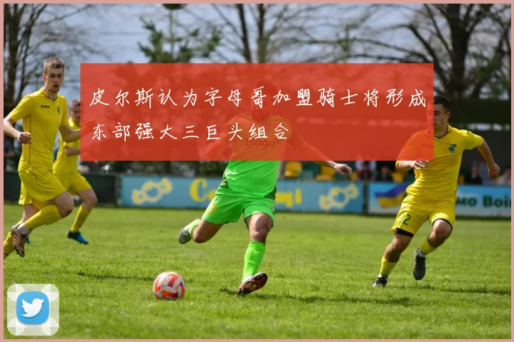 皮尔斯认为字母哥加盟骑士将形成东部强大三巨头组合