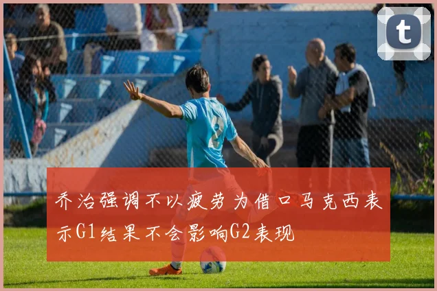 乔治强调不以疲劳为借口马克西表示G1结果不会影响G2表现