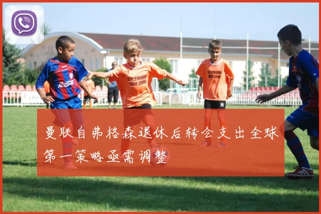 曼联自弗格森退休后转会支出全球第一策略亟需调整