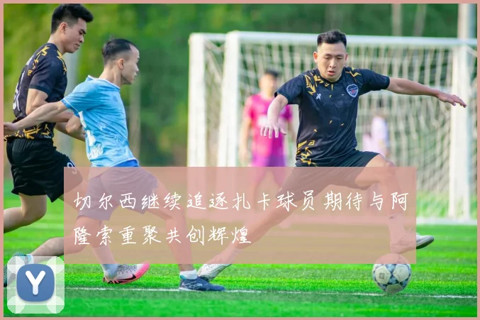 切尔西继续追逐扎卡球员期待与阿隆索重聚共创辉煌