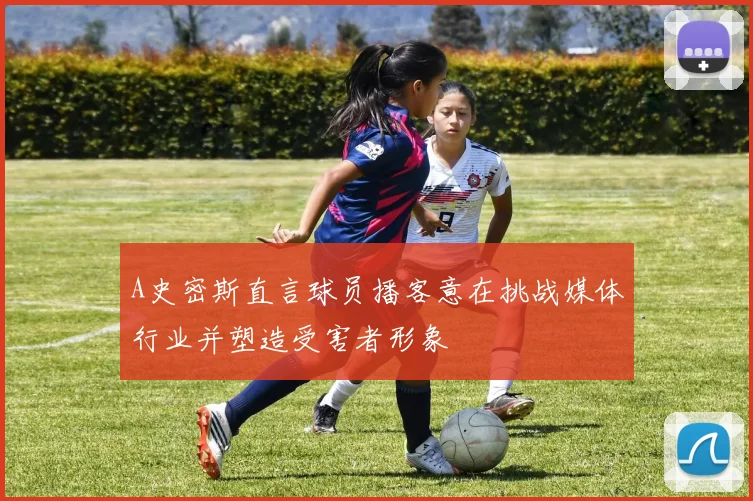 A史密斯直言球员播客意在挑战媒体行业并塑造受害者形象