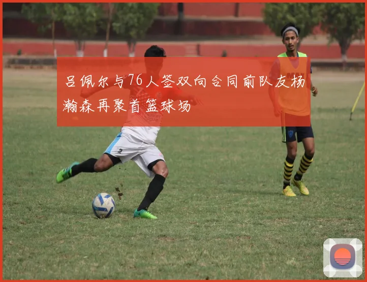 吕佩尔与76人签双向合同前队友杨瀚森再聚首篮球场