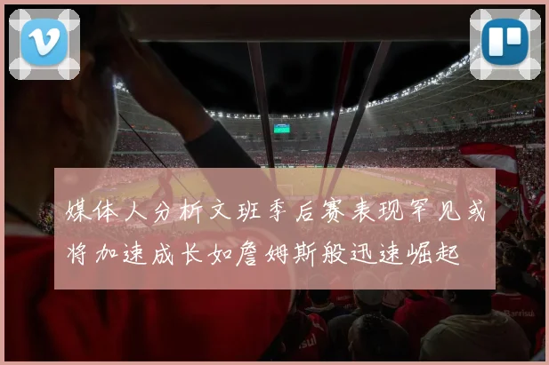 媒体人分析文班季后赛表现罕见或将加速成长如詹姆斯般迅速崛起