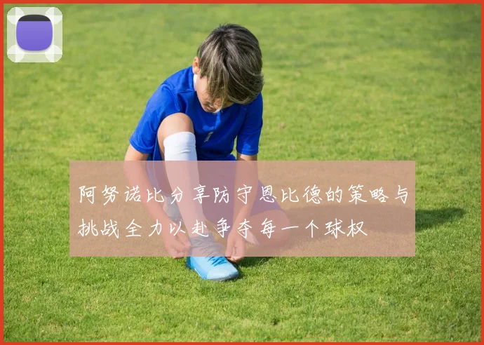 阿努诺比分享防守恩比德的策略与挑战全力以赴争夺每一个球权