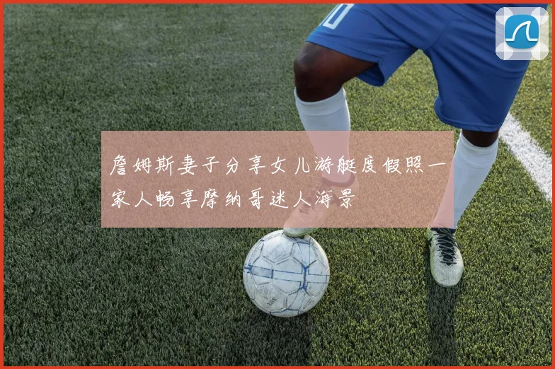 詹姆斯妻子分享女儿游艇度假照一家人畅享摩纳哥迷人海景