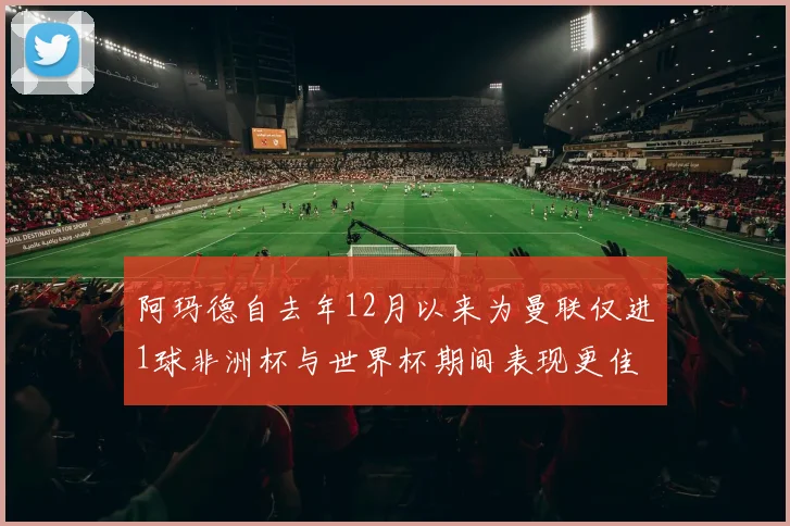 阿玛德自去年12月以来为曼联仅进1球非洲杯与世界杯期间表现更佳